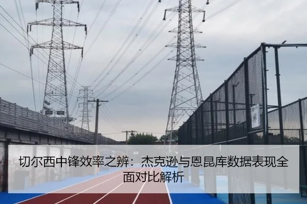 切尔西中锋效率之辨：杰克逊与恩昆库数据表现全面对比解析