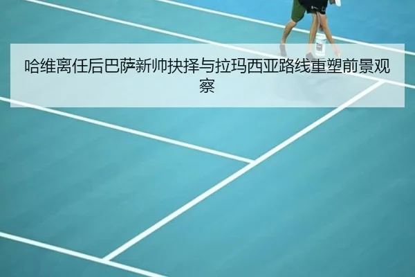 哈维离任后巴萨新帅抉择与拉玛西亚路线重塑前景观察
