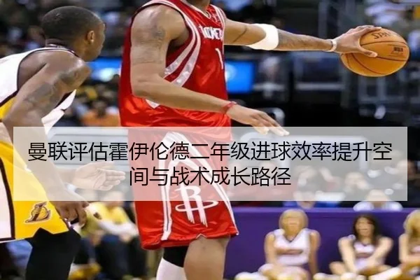 曼联评估霍伊伦德二年级进球效率提升空间与战术成长路径