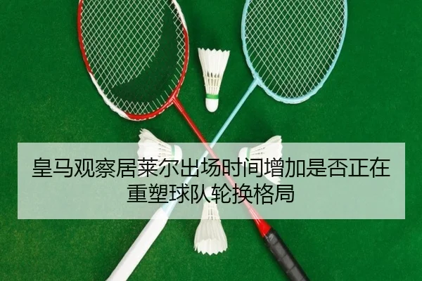 皇马观察居莱尔出场时间增加是否正在重塑球队轮换格局