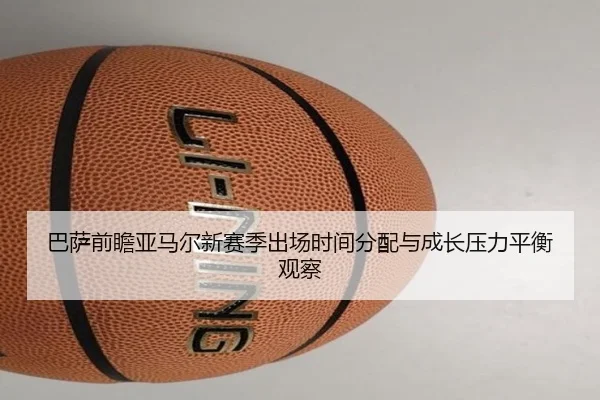 巴萨前瞻亚马尔新赛季出场时间分配与成长压力平衡观察